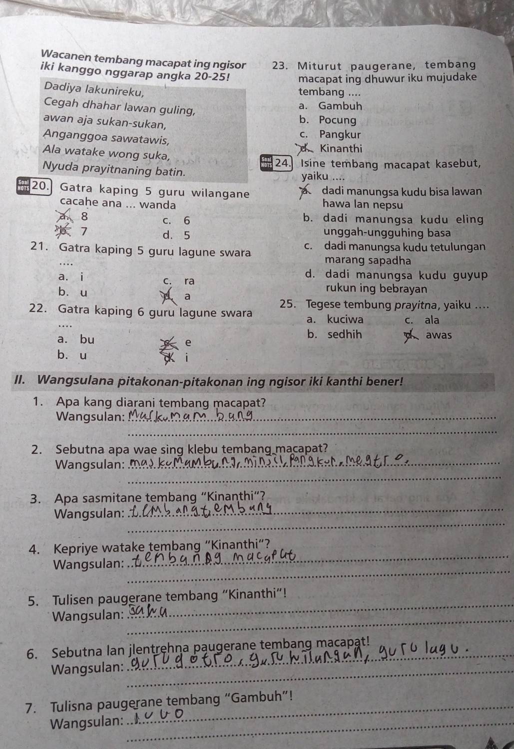 Wacanen tembang macapat ing ngisor 23. Miturut paugerane, tembang
iki kanggo nggarap angka 20-25!
macapat ing dhuwur iku mujudake
Dadiya lakunireku,
tembang ....
Cegah dhahar lawan guling,
a. Gambuh
awan aja sukan-sukan,
b. Pocung
Anganggoa sawatawis,
c. Pangkur
d Kinanthi
Ala watake wong suka,
24.] Isine tembang macapat kasebut,
Nyuda prayitnaning batin. yaiku ....
20. Gatra kaping 5 guru wilangane a dadi manungsa kudu bisa lawan
cacahe ana ... wanda hawa lan nepsu
8 b. dadi manungsa kudu eling
c. 6
7 unggah-ungguhing basa
d. 5
21. Gatra kaping 5 guru lagune swara
c. dadi manungsa kudu tetulungan
marang sapadha
d. dadi manungsa kudu guyup
a. i c. ra
bòu
rukun ing bebrayan
a
25. Tegese tembung prayitna, yaiku ....
22. Gatra kaping 6 guru lagune swara
a. kuciwa c. ala
b. sedhih a
a. bu awas
e
bòu
II. Wangsulana pitakonan-pitakonan ing ngisor iki kanthi bener!
1. Apa kang diarani tembang macapat?
Wangsulan:_
_
2. Sebutna apa wae sing klebu tembang macapat?
_
Wangsulan:_
3. Apa sasmitane tembang “Kinanthi”?
_
Wangsulan:
_
4. Kepriye watake tembang “Kinanthi”?
_
Wangsulan:
_
5. Tulisen paugerane tembang “Kinanthi”!
Wangsulan:_
_
6. Sebutna lan jlentręhna pąugerane tembang macapat!
Wangsulan:_
_
7. Tulisna paugerane tembang “Gambuh”!
Wangsulan:_
_