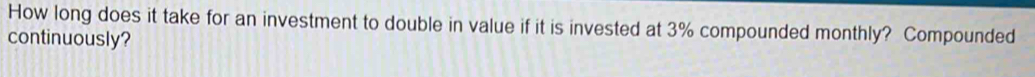 How long does it take for an investment to double in value if it is invested at 3% compounded monthly? Compounded 
continuously?