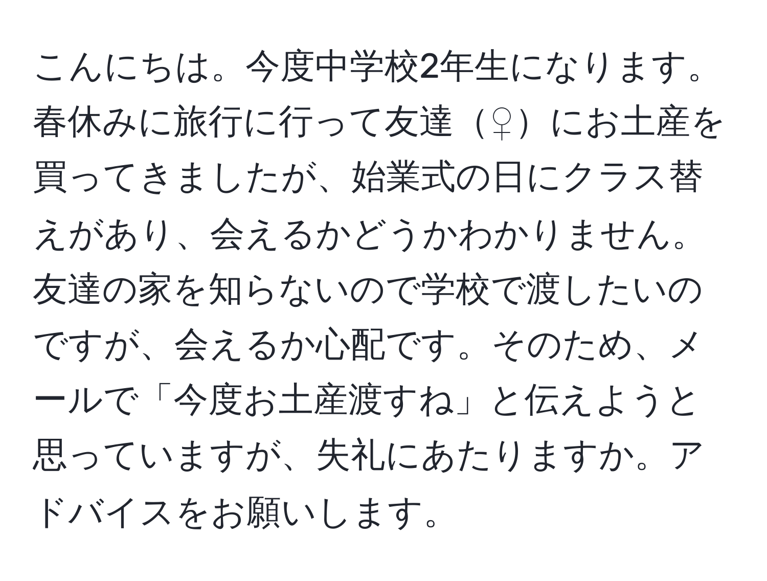 こんにちは。今度中学校2年生になります。春休みに旅行に行って友達♀にお土産を買ってきましたが、始業式の日にクラス替えがあり、会えるかどうかわかりません。友達の家を知らないので学校で渡したいのですが、会えるか心配です。そのため、メールで「今度お土産渡すね」と伝えようと思っていますが、失礼にあたりますか。アドバイスをお願いします。