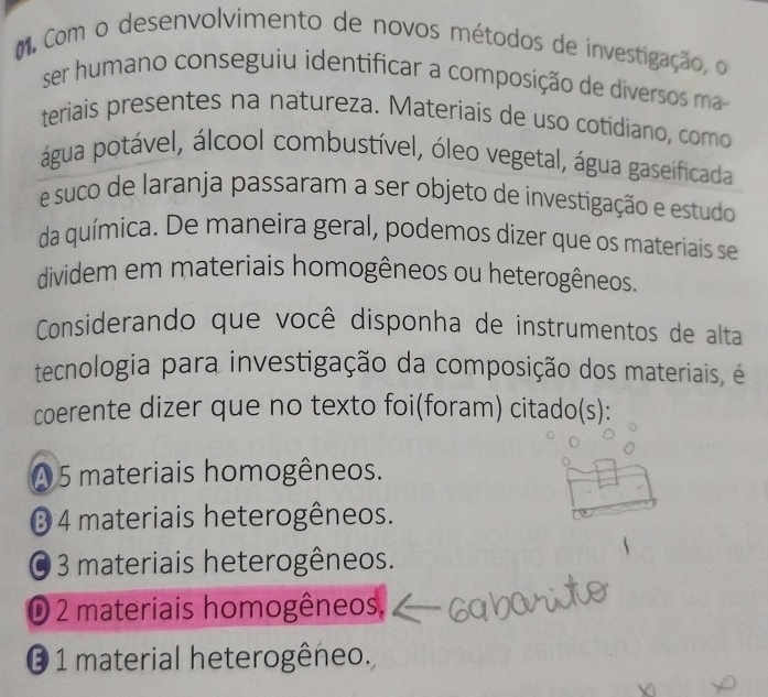 Com o desenvolvimento de novos métodos de investigação, o
ser humano conseguiu identificar a composição de diversos ma
teriais presentes na natureza. Materiais de uso cotídiano, como
água potável, álcool combustível, óleo vegetal, água gaseificada
e suco de laranja passaram a ser objeto de investigação e estudo
da química. De maneira geral, podemos dizer que os materiais se
dividem em materiais homogêneos ou heterogêneos.
Considerando que você disponha de instrumentos de alta
tecnologia para investigação da composição dos materiais, é
coerente dizer que no texto foi(foram) citado(s):
A 5 materiais homogêneos.
③ 4 materiais heterogêneos.
O 3 materiais heterogêneos.
D 2 materiais homogêneos.
O 1 material heterogêneo.