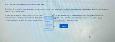 Select the correct answer from each drop-down menu. 
Sebastian describes his sister to Antonio in the excerpt below from Shakespeare's TweM Mghr. Complete the sentences with appropriate words 
from the drop-down menu. 
SEBASTIAN: A lady, sir, though it was said she much me, was yet of many accounted beautiful; but though I could not, with 
such estimable wonder, overfar believe that, yet thus ly publish her,--she bore mind that envy could not but call fair. She is 
drowned already, sir, with salt water, though I seem t revered remenbrance ♥ again with more. 
resembled 
rt Next 
adored