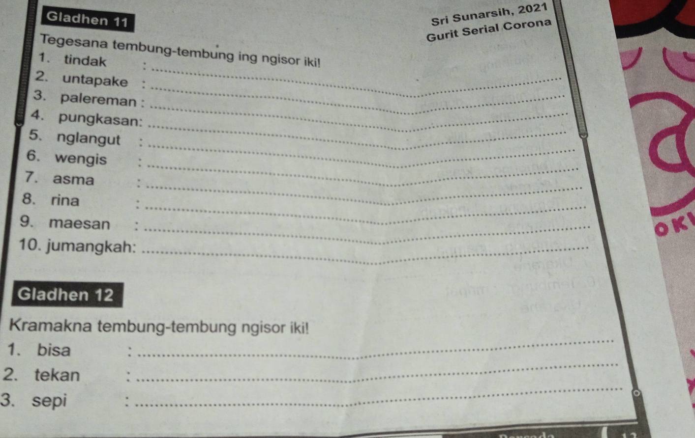 Gladhen 11 
Sri Sunarsih, 2021 
Gurit Serial Corona 
_ 
Tegesana tembung-tembung ing ngisor iki! 
1. tindak 
2. untapake : 
_ 
3. palereman : 
_ 
_ 
4. pungkasan: 
_ 
5. nglangut 
6. wengis 
7. asma 
_ 
8. rina 
_ 
9. maesan_ 
_ 
OK 
10. jumangkah:_ 
Gladhen 12 
_ 
Kramakna tembung-tembung ngisor iki! 
_ 
1. bisa 
: 
_ 
2. tekan : 
3. sepi :