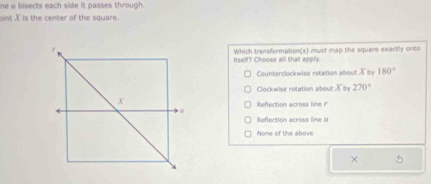 ne # bisects each side it passes through.
oint X is the center of the square.
Which transformation(s) must map the square exactly onto
itself? Choose all that apply
Counterclockwise rotation about X by 180°
Clockwise rotation about X by 270°
Reflection across line /'
Reflection across line #
None of the above
×