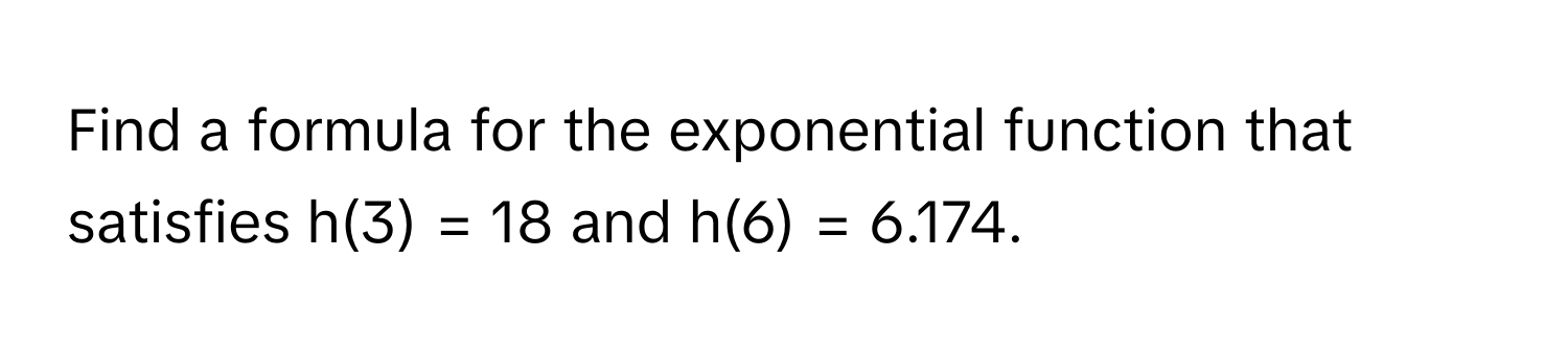 Find a formula for the exponential function that satisfies h(3) = 18 and h(6) = 6.174.