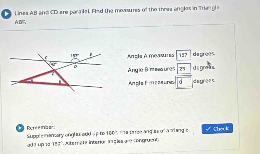 Lines AB and CD are parallel. Find the measures of the three angles in Triangle
ABF.
Angle A measures 157 degrees.
Angle B measures 23 degrees.
degrees.
Angle F measures
D Remember:
Supplementary angles add up to 180°. The three angles of a triangle Check
add up to 180°. Alternate interior angles are congruent.