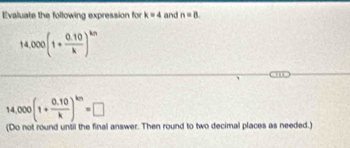 Evaluate the following expression for k=4 and n=8.
14,000(1+ (0.10)/k )^kn
14,000(1+ (0.10)/k )^kn=□
(Do not round until the final answer. Then round to two decimal places as needed.)