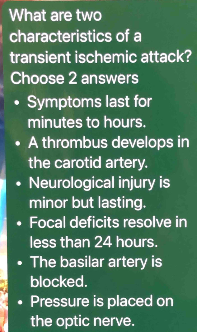 What are two
characteristics of a
transient ischemic attack?
Choose 2 answers
Symptoms last for
minutes to hours.
A thrombus develops in
the carotid artery.
Neurological injury is
minor but lasting.
Focal deficits resolve in
less than 24 hours.
The basilar artery is
blocked.
Pressure is placed on
the optic nerve.