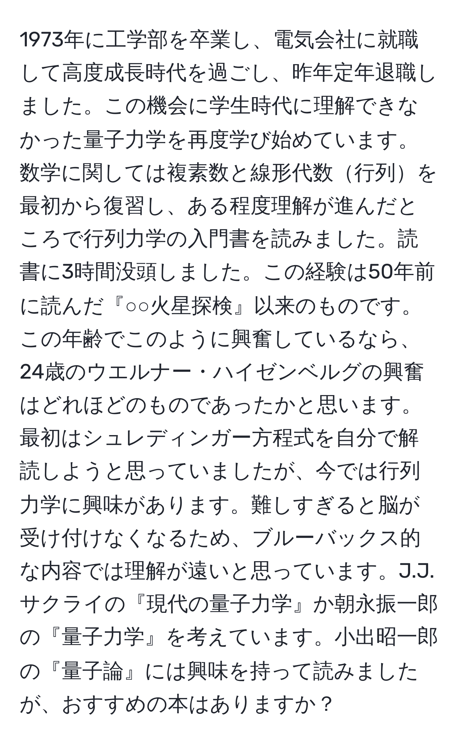 1973年に工学部を卒業し、電気会社に就職して高度成長時代を過ごし、昨年定年退職しました。この機会に学生時代に理解できなかった量子力学を再度学び始めています。数学に関しては複素数と線形代数行列を最初から復習し、ある程度理解が進んだところで行列力学の入門書を読みました。読書に3時間没頭しました。この経験は50年前に読んだ『○○火星探検』以来のものです。この年齢でこのように興奮しているなら、24歳のウエルナー・ハイゼンベルグの興奮はどれほどのものであったかと思います。最初はシュレディンガー方程式を自分で解読しようと思っていましたが、今では行列力学に興味があります。難しすぎると脳が受け付けなくなるため、ブルーバックス的な内容では理解が遠いと思っています。J.J.サクライの『現代の量子力学』か朝永振一郎の『量子力学』を考えています。小出昭一郎の『量子論』には興味を持って読みましたが、おすすめの本はありますか？