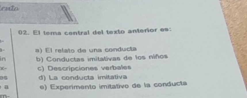 ento
02. El tema central del texto anterior es:
1-
3-
a) El relato de una conducta
in b) Conductas imitativas de los niños
x-
c) Descripciones verbales
es d) La conducta imitativa
a e) Experimento imitativo de la conducta
m-