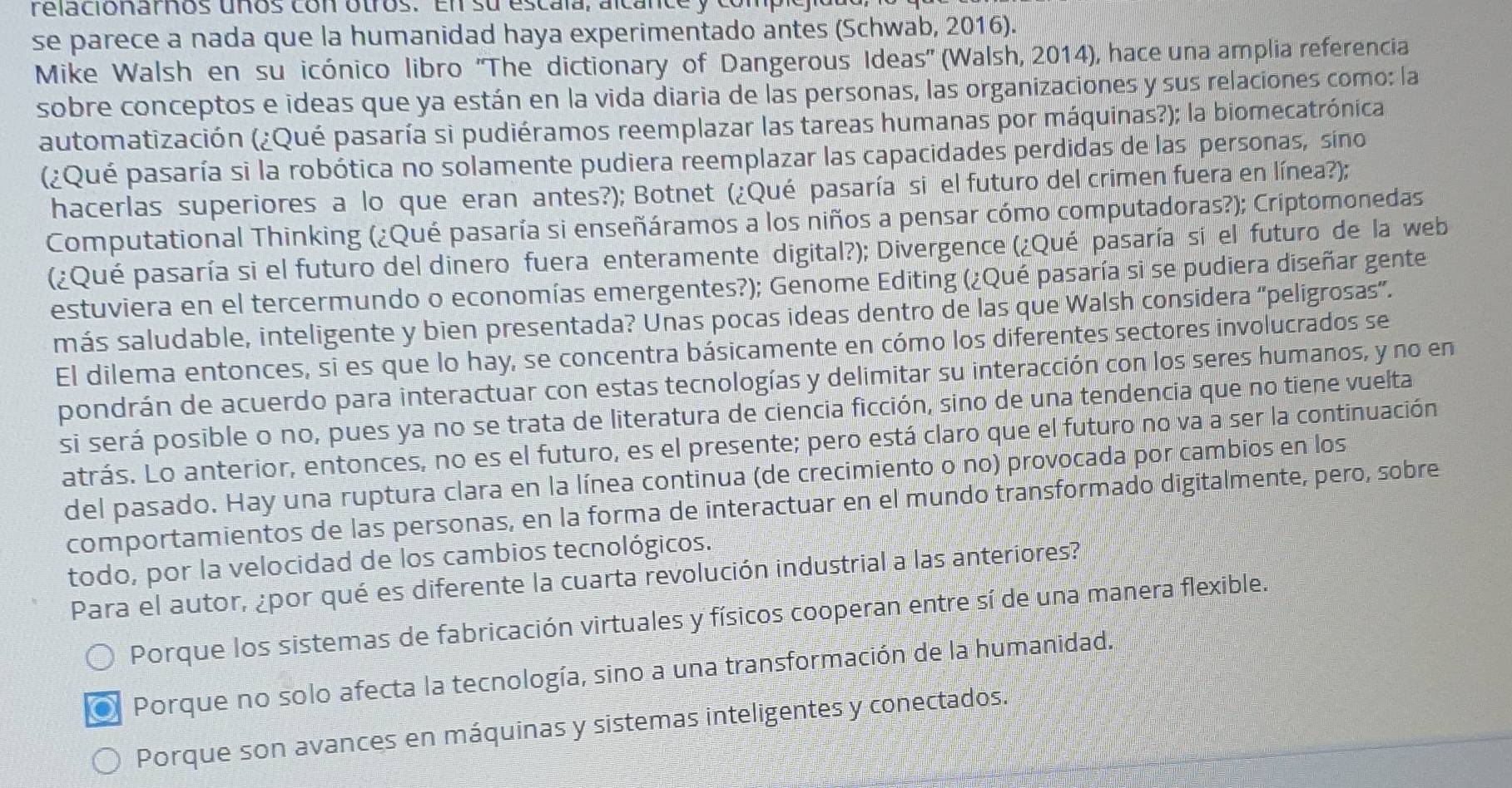 relacionarhos uños con otros. En su escala, alcance y compic
se parece a nada que la humanidad haya experimentado antes (Schwab, 2016).
Mike Walsh en su icónico libro ''The dictionary of Dangerous Ideas'' (Walsh, 2014), hace una amplia referencia
sobre conceptos e ideas que ya están en la vida diaria de las personas, las organizaciones y sus relaciones como: la
automatización (¿Qué pasaría si pudiéramos reemplazar las tareas humanas por máquinas?); la biomecatrónica,
(¿Qué pasaría si la robótica no solamente pudiera reemplazar las capacidades perdidas de las personas, sino
hacerlas superiores a lo que eran antes?); Botnet (¿Qué pasaría si el futuro del crimen fuera en línea?);
Computational Thinking (¿Qué pasaría si enseñáramos a los niños a pensar cómo computadoras?); Criptomonedas
(¿Qué pasaría si el futuro del dinero fuera enteramente digital?); Divergence (¿Qué pasaría si el futuro de la web
estuviera en el tercermundo o economías emergentes?); Genome Editing (¿Qué pasaría si se pudiera diseñar gente
más saludable, inteligente y bien presentada? Unas pocas ideas dentro de las que Walsh considera "pelígrosas”.
El dilema entonces, si es que lo hay, se concentra básicamente en cómo los diferentes sectores involucrados se
pondrán de acuerdo para interactuar con estas tecnologías y delimitar su interacción con los seres humanos, y no en
si será posible o no, pues ya no se trata de literatura de ciencia ficción, sino de una tendencia que no tiene vuelta
atrás. Lo anterior, entonces, no es el futuro, es el presente; pero está claro que el futuro no va a ser la continuación
del pasado. Hay una ruptura clara en la línea continua (de crecimiento o no) provocada por cambios en los
comportamientos de las personas, en la forma de interactuar en el mundo transformado digitalmente, pero, sobre
todo, por la velocidad de los cambios tecnológicos.
Para el autor, ¿por qué es diferente la cuarta revolución industrial a las anteriores?
Porque los sistemas de fabricación virtuales y físicos cooperan entre sí de una manera flexible.
Porque no solo afecta la tecnología, sino a una transformación de la humanidad.
Porque son avances en máquinas y sistemas inteligentes y conectados.