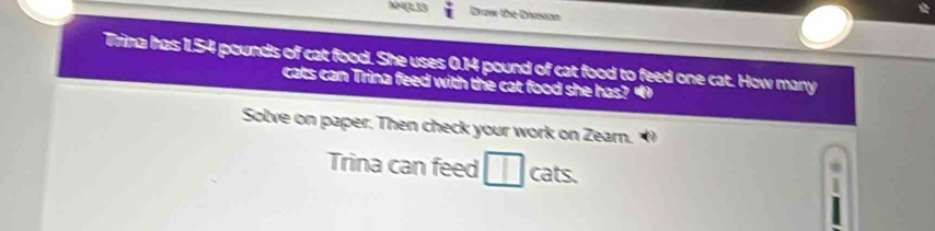 x4(1)53 Beer the Diveton 
Trina has 1.54 pounds of cat food. She uses 0.14 pound of cat food to feed one cat. How many 
cats can Trina feed with the cat food she has?“ 
Solve on paper. Then check your work on Zearn. 
Trina can feed | cats.