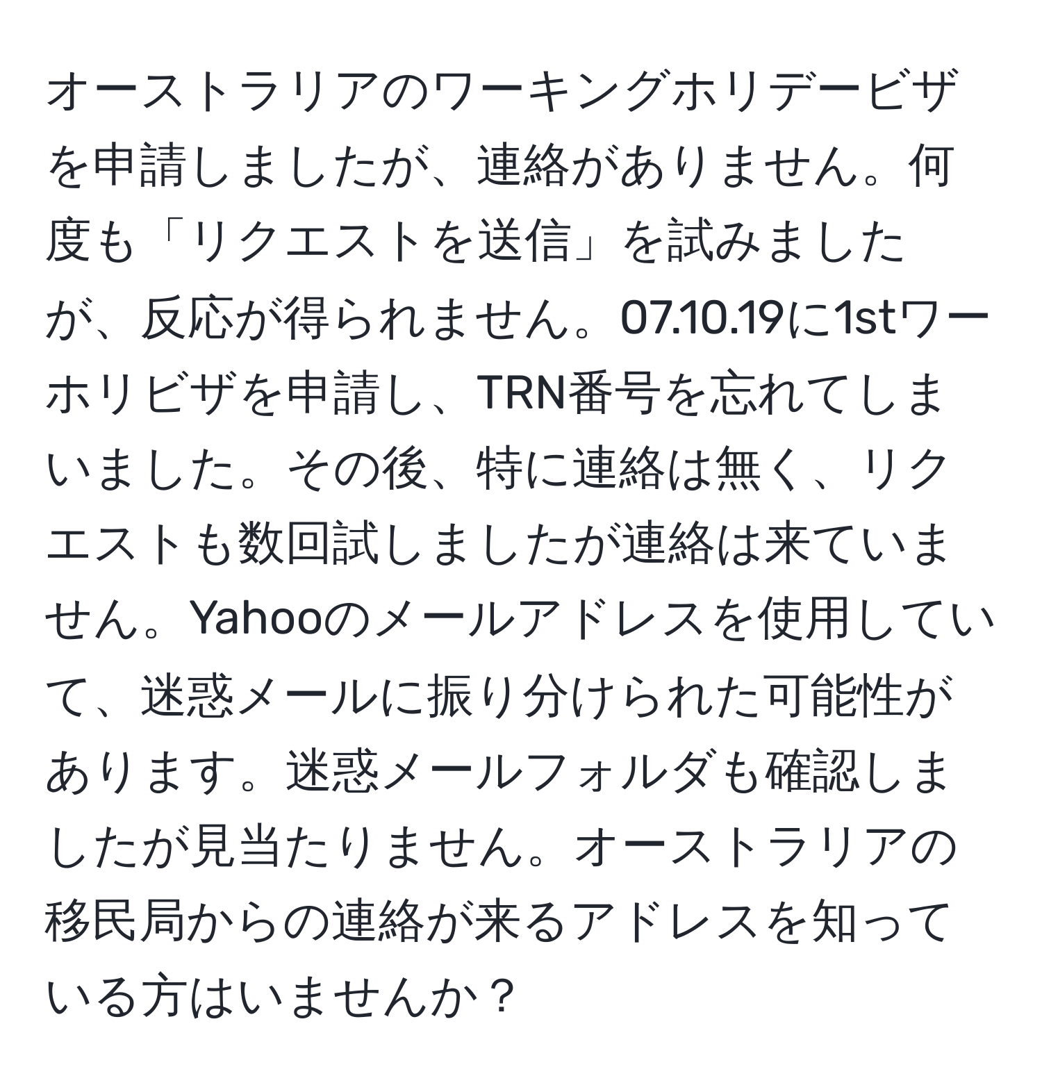 オーストラリアのワーキングホリデービザを申請しましたが、連絡がありません。何度も「リクエストを送信」を試みましたが、反応が得られません。07.10.19に1stワーホリビザを申請し、TRN番号を忘れてしまいました。その後、特に連絡は無く、リクエストも数回試しましたが連絡は来ていません。Yahooのメールアドレスを使用していて、迷惑メールに振り分けられた可能性があります。迷惑メールフォルダも確認しましたが見当たりません。オーストラリアの移民局からの連絡が来るアドレスを知っている方はいませんか？