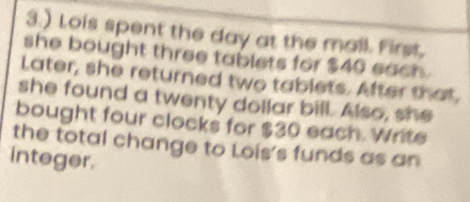 3.) Lois spent the day at the mall. First, 
she bought three tablets for $40 each. 
Later, she returned two tablets. After that. 
she found a twenty dollar bill. Also, she 
bought four clocks for $30 each. Write 
the total change to Lois's funds as an 
integer.