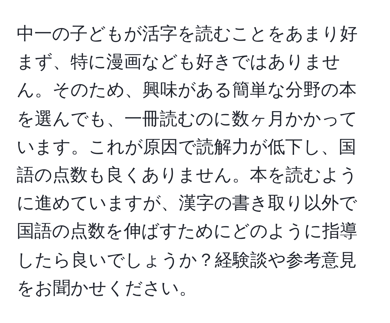 中一の子どもが活字を読むことをあまり好まず、特に漫画なども好きではありません。そのため、興味がある簡単な分野の本を選んでも、一冊読むのに数ヶ月かかっています。これが原因で読解力が低下し、国語の点数も良くありません。本を読むように進めていますが、漢字の書き取り以外で国語の点数を伸ばすためにどのように指導したら良いでしょうか？経験談や参考意見をお聞かせください。