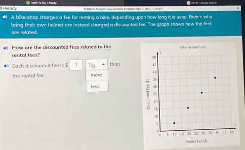 Math To Do, li-Reedy * 25110 - Google Searsh 
B i Ready Prattice: Analyre Two-Variable Relationships — Quiz — Level F × 
❸》 A bike shop charges a fee for renting a bike, depending upon how long it is used. Riders who 
bring their own helmet are instead charged a discounted fee. The graph shows how the fees 
are related. 
How are the discounted fees related to the 
rental fees? 
Each discounted fee is $ ? than 
the rental fee. more 
less