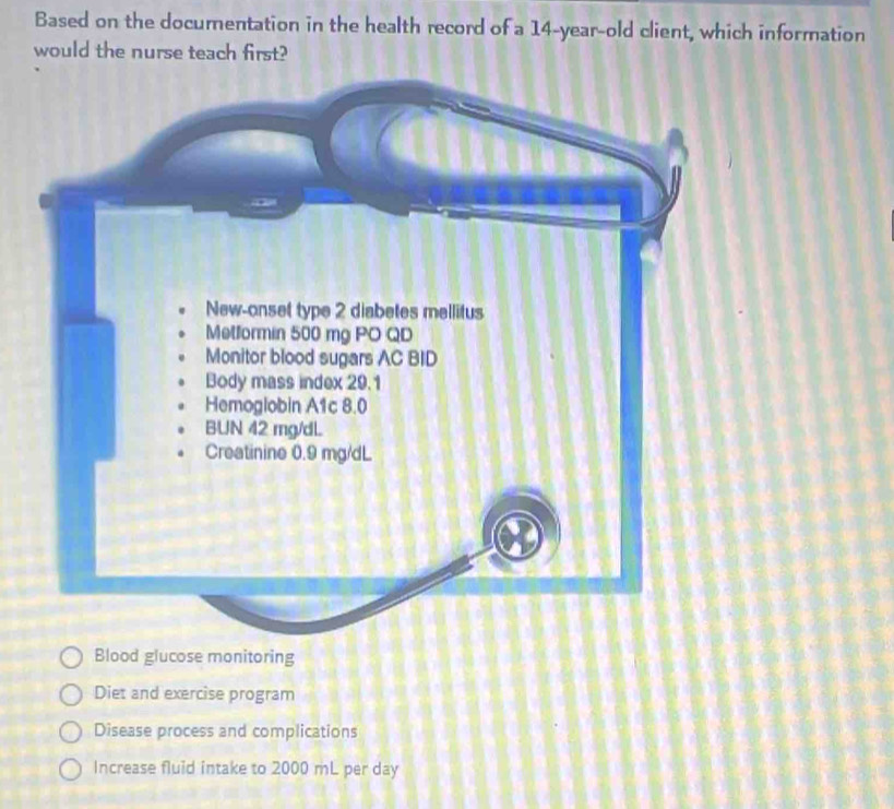 Based on the documentation in the health record of a 14-year-old client, which information
would the nurse teach first?
Blood glucose monitoring
Diet and exercise program
Disease process and complications
Increase fluid intake to 2000 mL per day