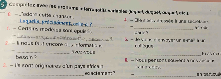 Complétez avec les pronoms interrogatifs variables (lequel, duquel, œuquel, etc.). 
€. — J'adore cette chanson. 4. - Elle s'est adressée à une secrétaire. 
récisément, celle-ci ? _a-t-elle 
- Certains modèles sont épuisés._ 
parlé ? 
--_ 
5. — Je viens d'envoyer un e-mail à un 
2 - Il nous faut encore des informations. collègue. 
_avez-vous _tu as écri 
besoin ? 6. — Nous pensons souvent à nos anciens 
3. — IIs sont originaires d’un pays africain. camarades. 
_exactement ? _en particuli e