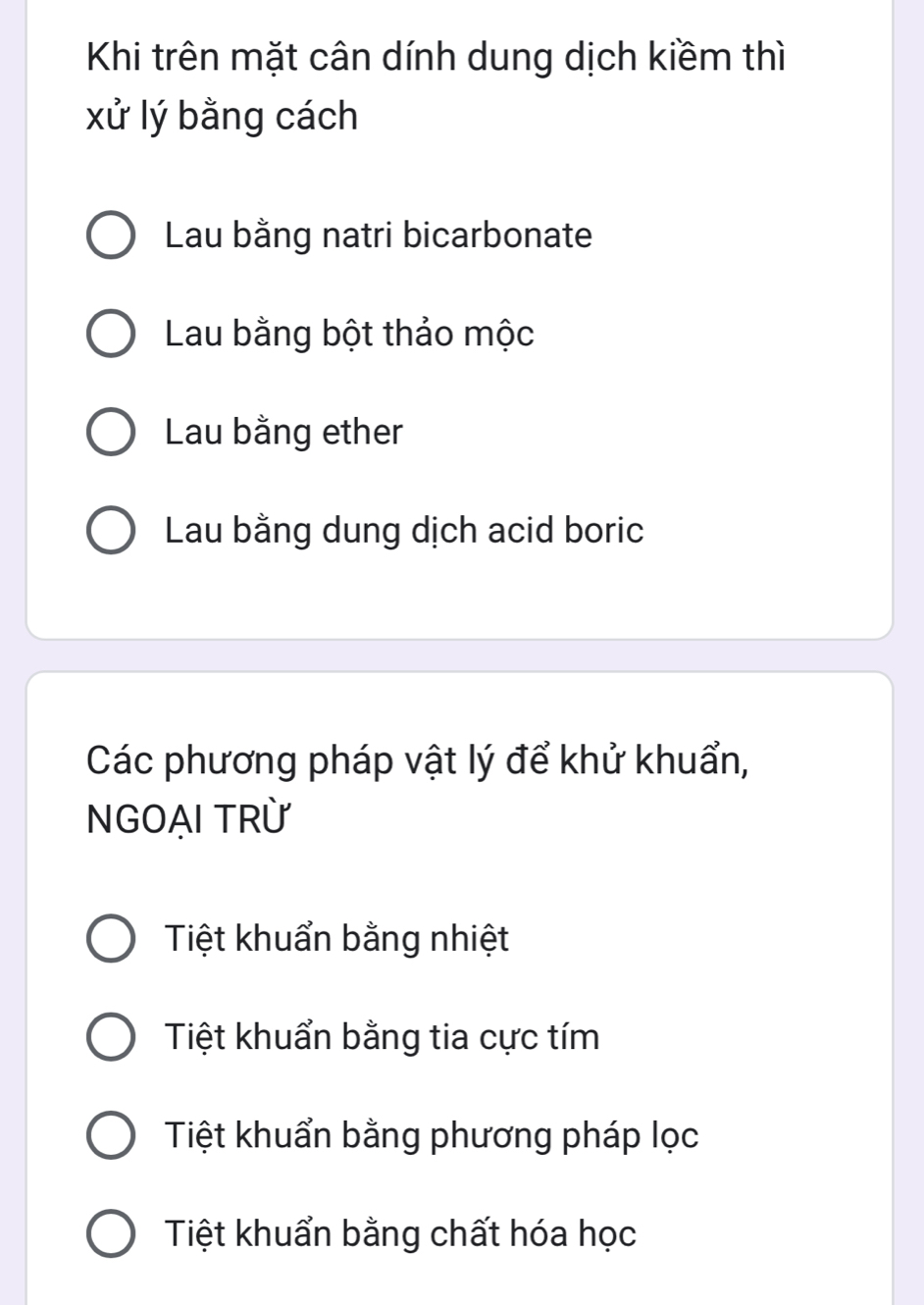 Khi trên mặt cân dính dung dịch kiềm thì
xử lý bằng cách
Lau bằng natri bicarbonate
Lau bằng bột thảo mộc
Lau bằng ether
Lau bằng dung dịch acid boric
Các phương pháp vật lý để khử khuẩn,
NGOẠI TRỪ
Tiệt khuẩn bằng nhiệt
Tiệt khuẩn bằng tia cực tím
Tiệt khuẩn bằng phương pháp lọc
Tiệt khuẩn bằng chất hóa học