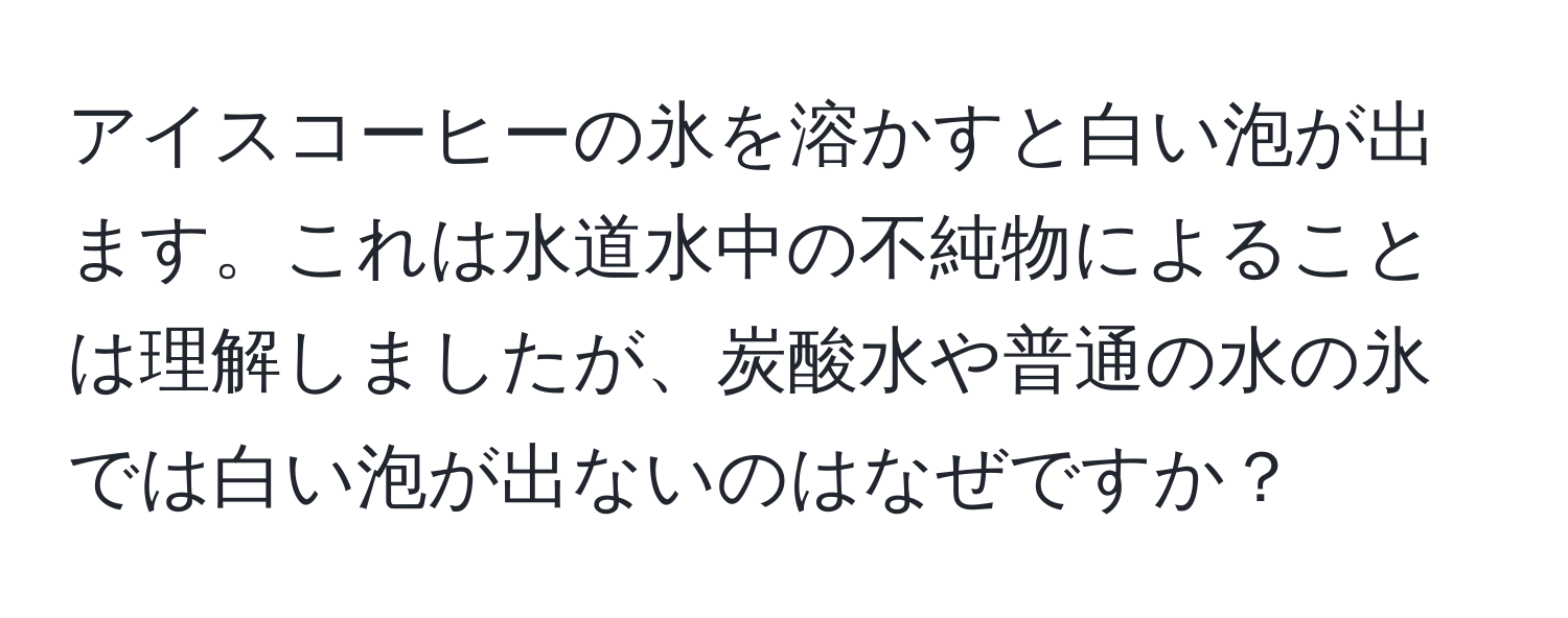 アイスコーヒーの氷を溶かすと白い泡が出ます。これは水道水中の不純物によることは理解しましたが、炭酸水や普通の水の氷では白い泡が出ないのはなぜですか？