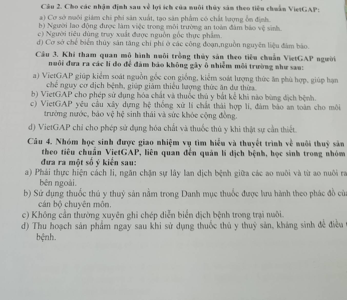 Cho các nhận định sau về lợi ích của nuôi thủy sản theo tiêu chuẩn VietGAP:
a) Cơ sở nuôi giảm chi phí sản xuất, tạo sản phẩm có chất lượng ổn định.
b) Người lao động được làm việc trong môi trường an toàn đảm bảo vệ sinh.
c) Người tiêu dùng truy xuất được nguồn gốc thực phẩm.
d) Cơ sở chế biến thủy sản tăng chí phí ở các công đoạn,nguồn nguyên liệu đảm bảo.
Câu 3. Khi tham quan mô hình nuôi trồng thủy sản theo tiêu chuẩn VietGAP người
nuôi đưa ra các lí do để đảm bảo không gây ô nhiễm môi trường như sau:
a) VietGAP giúp kiểm soát nguồn gốc con giống, kiểm soát lượng thức ăn phù hợp, giúp hạn
chế nguy cơ dịch bệnh, giúp giảm thiểu lượng thức ăn dư thừa.
b) VietGAP cho phép sử dụng hóa chất và thuốc thú y bất kể khi nào bùng dịch bệnh.
c) VietGAP yêu cầu xây dựng hệ thống xử lí chất thải hợp lí, đảm bảo an toàn cho môi
trường nước, bảo vệ hệ sinh thái và sức khỏe cộng đồng.
d) VietGAP chỉ cho phép sử dụng hóa chất và thuốc thú y khi thật sự cần thiết.
Câu 4. Nhóm học sinh được giao nhiệm vụ tìm hiểu và thuyết trình về nuôi thuỷ sản
theo tiêu chuẩn VietGAP, liên quan đến quản lí dịch bệnh, học sinh trong nhóm
đưa ra một số ý kiến sau:
a) Phải thực hiện cách li, ngăn chặn sự lây lan dịch bệnh giữa các ao nuôi và từ ao nuôi ra
bên ngoài.
b) Sử dụng thuốc thú y thuỷ sản nằm trong Danh mục thuốc được lưu hành theo phác đồ của
cán bộ chuyên môn.
c) Không cần thường xuyên ghi chép diễn biển dịch bệnh trong trại nuôi.
d) Thu hoạch sản phẩm ngay sau khi sử dụng thuốc thú y thuỷ sản, kháng sinh đề điều
bệnh.