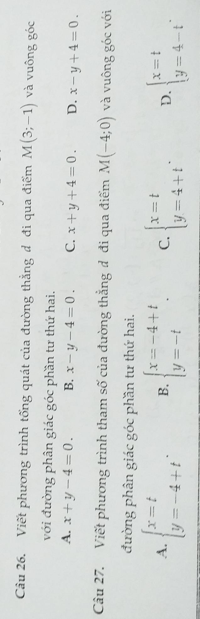 Viết phương trình tổng quát của đường thắng đ đi qua điểm M(3;-1) và vuông góc
với đường phân giác góc phần tư thứ hai.
A. x+y-4=0. B. x-y-4=0. C. x+y+4=0. D. x-y+4=0. 
Câu 27. Viết phương trình tham số của đường thẳng đ đi qua điểm M(-4;0) và vuông góc với
đường phân giác góc phần tư thứ hai.
A. beginarrayl x=t y=-4+tendarray.. beginarrayl x=-4+t y=-tendarray.. beginarrayl x=t y=4+tendarray.. beginarrayl x=t y=4-tendarray.. 
B.
C.
D.