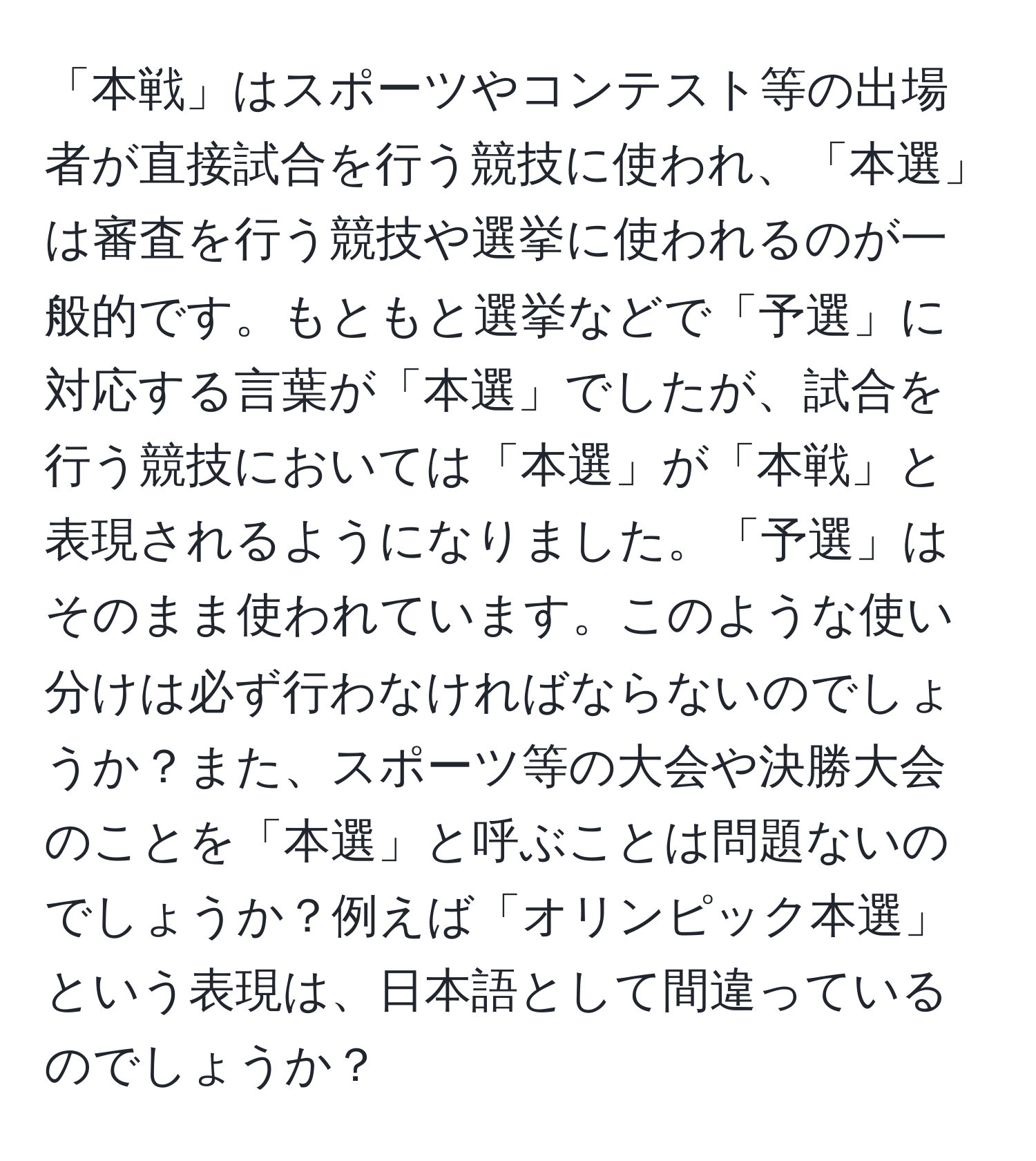 「本戦」はスポーツやコンテスト等の出場者が直接試合を行う競技に使われ、「本選」は審査を行う競技や選挙に使われるのが一般的です。もともと選挙などで「予選」に対応する言葉が「本選」でしたが、試合を行う競技においては「本選」が「本戦」と表現されるようになりました。「予選」はそのまま使われています。このような使い分けは必ず行わなければならないのでしょうか？また、スポーツ等の大会や決勝大会のことを「本選」と呼ぶことは問題ないのでしょうか？例えば「オリンピック本選」という表現は、日本語として間違っているのでしょうか？