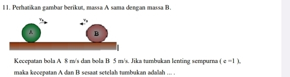 Perhatikan gambar berikut, massa A sama dengan massa B. 
Kecepatan bola A 8 m/s dan bola B 5 m/s. Jika tumbukan lenting sempurna (e=1), 
maka kecepatan A dan B sesaat setelah tumbukan adalah ... .