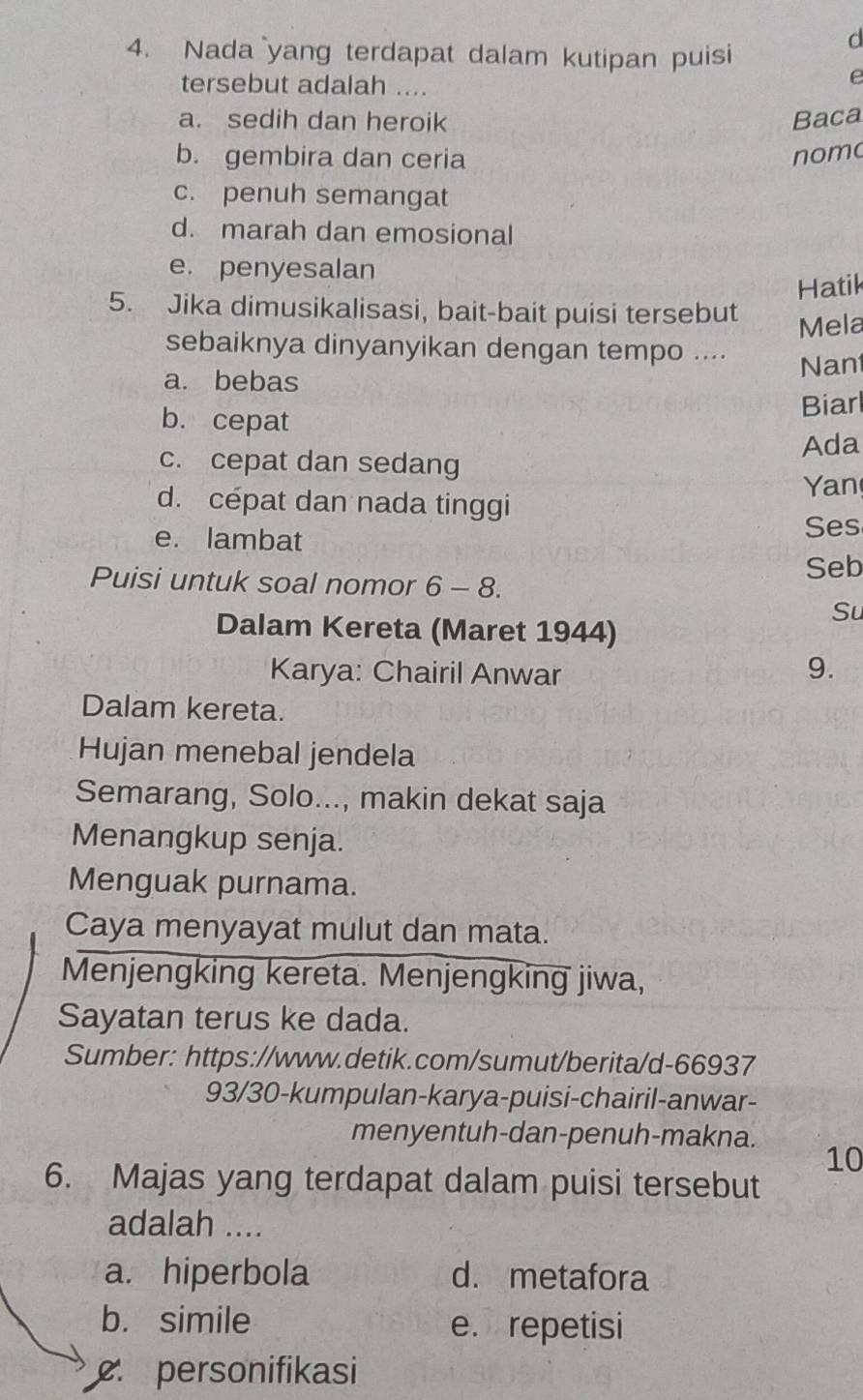 Nada yang terdapat dalam kutipan puisi
d
tersebut adalah ....
e
a. sedih dan heroik Baca
b. gembira dan ceria nomo
c. penuh semangat
d. marah dan emosional
e. penyesalan
Hatik
5. Jika dimusikalisasi, bait-bait puisi tersebut
Mela
sebaiknya dinyanyikan dengan tempo ....
a. bebas Nan
b. cepat
Biarl
Ada
c. cepat dan sedang
d. cépat dan nada tinggi
Yan
e. lambat
Ses
Seb
Puisi untuk soal nomor 6-8. 
Su
Dalam Kereta (Maret 1944)
Karya: Chairil Anwar
9.
Dalam kereta.
Hujan menebal jendela
Semarang, Solo..., makin dekat saja
Menangkup senja.
Menguak purnama.
Caya menyayat mulut dan mata.
Menjengking kereta. Menjengking jiwa,
Sayatan terus ke dada.
Sumber: https://www.detik.com/sumut/berita/d-66937
93/30-kumpulan-karya-puisi-chairil-anwar-
menyentuh-dan-penuh-makna.
10
6. Majas yang terdapat dalam puisi tersebut
adalah ....
a. hiperbola d. metafora
b. simile e. repetisi
personifikasi