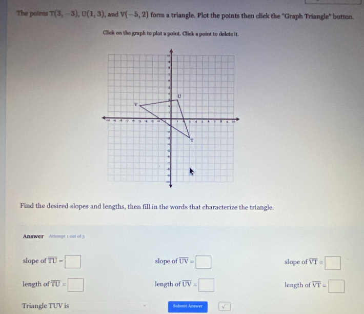 The points T(3,-3), U(1,3) , and V(-5,2) form a triangle. Plot the points then click the ''Graph Triangle'' button.
Click on the graph to plot a point. Click a point to delete it.
Find the desired slopes and lengths, then fill in the words that characterize the triangle.
Answer Attempt 1 out of
slope of overline TU=□ slope of overline UV=□ slope of overline VT=□
length of overline TU=□ length of overline UV=□ length of overline VT=□
Triangle TUV is Submit Answer sqrt()