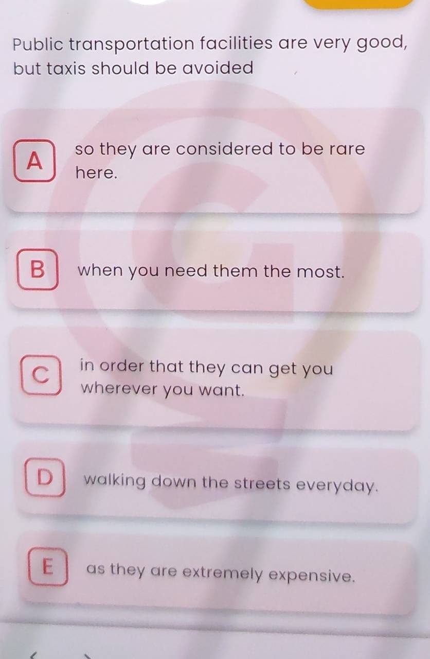 Public transportation facilities are very good,
but taxis should be avoided
so they are considered to be rare
A here.
B when you need them the most.
C in order that they can get you 
wherever you want.
D walking down the streets everyday.
E as they are extremely expensive.