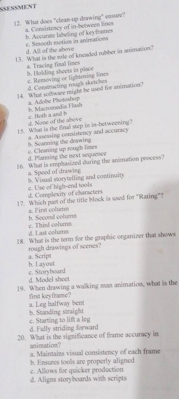 SSESSMENT
12. What does "clean-up drawing" ensure?
a. Consistency of in-between lines
b. Accurate labeling of keyframes
c. Smooth motion in animations
d. All of the above
13. What is the role of kneaded rubber in animation?
a. Tracing final lines
b. Holding sheets in place
c. Removing or lightening lines
d. Constructing rough sketches
14. What software might be used for animation?
a. Adobe Photoshop
b. Macromedia Flash
c. Both a and b
d. None of the above
15. What is the final step in in-betweening?
a. Assessing consistency and accuracy
b. Scanning the drawing
c. Cleaning up rough lines
d. Planning the next sequence
16. What is emphasized during the animation process?
a. Speed of drawing
b. Visual storytelling and continuity
c. Use of high-end tools
d. Complexity of characters
17. Which part of the title block is used for "Rating"?
a. First column
b. Second column
c. Third column
d. Last column
18. What is the term for the graphic organizer that shows
rough drawings of scenes?
a. Script
b. Layout
c. Storyboard
d. Model sheet
19. When drawing a walking man animation, what is the
first keyframe?
a. Leg halfway bent
b. Standing straight
c. Starting to lift a leg
d. Fully striding forward
20. What is the significance of frame accuracy in
animation?
a. Maintains visual consistency of each frame
b. Ensures tools are properly aligned
c. Allows for quicker production
d. Aligns storyboards with scripts