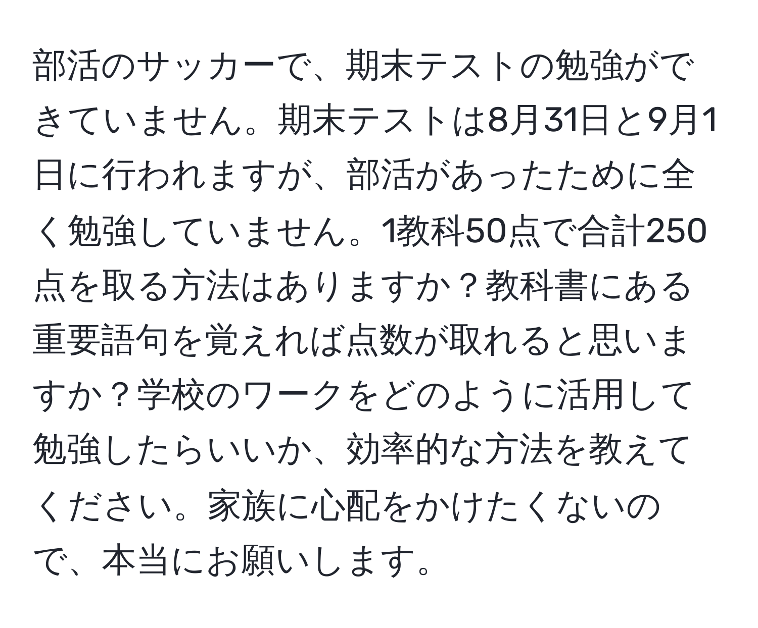 部活のサッカーで、期末テストの勉強ができていません。期末テストは8月31日と9月1日に行われますが、部活があったために全く勉強していません。1教科50点で合計250点を取る方法はありますか？教科書にある重要語句を覚えれば点数が取れると思いますか？学校のワークをどのように活用して勉強したらいいか、効率的な方法を教えてください。家族に心配をかけたくないので、本当にお願いします。