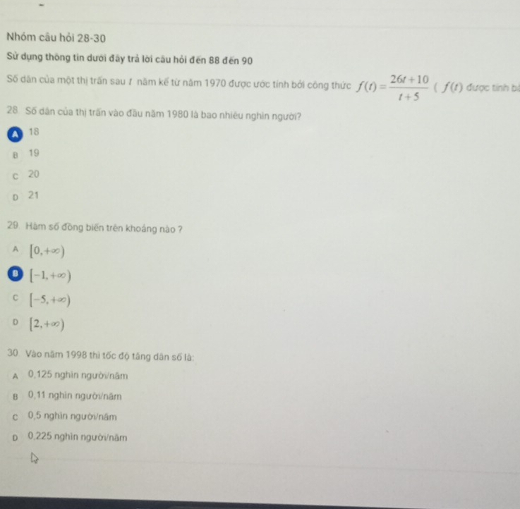 Nhóm câu hỏi 28-30
Sử dụng thống tin dưới đãy trả lời cầu hỏi đến 88 đến 90
Số dân của một thị trấn sau 7 năm kế từ năm 1970 được ước tính bởi công thức f(t)= (26t+10)/t+5 (f(t) được tính bị
28. Số dân của thị trấn vào đầu năm 1980 là bao nhiêu nghin người?
A 18
B 19
c 20
D 21
29. Hàm số đồng biến trên khoảng nào ?
A [0,+∈fty )
D [-1,+∈fty )
C [-5,+∈fty )
D [2,+∈fty )
30. Vào năm 1998 thì tốc độ tăng dân số là:
A 0,125 nghĩn người/nâm
B 0,11 nghìn người/năm
c 0,5 nghìn người/nâm
p 0,225 nghìn người/năm
