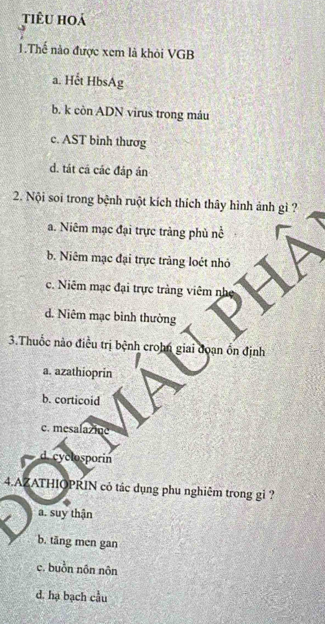 tiêu hoá
1.Thế nào được xem là khỏi VGB
a. Hết HbsAg
b. k còn ADN virus trong máu
c. AST bình thươg
d. tát cá các đáp án
2. Nội soi trong bệnh ruột kích thích thây hình ảnh gì ?
a. Niêm mạc đại trực tràng phù nổ
b. Niêm mạc đại trực tràng loét nhỏ
c. Niêm mạc đại trực tràng viêm nh
d. Niêm mạc bình thường
3.Thuốc nào điều trị bệnh crohn giai đoạn ốn định
a. azathioprín
b. corticoid
c. mesalazine
d. cyclosporin
4.AZATHIOPRIN có tác dụng phu nghiêm trong gỉ ?
a. suy thận
b. tãng men gan
e. buồn nôn nôn
d. hạ bạch cầu