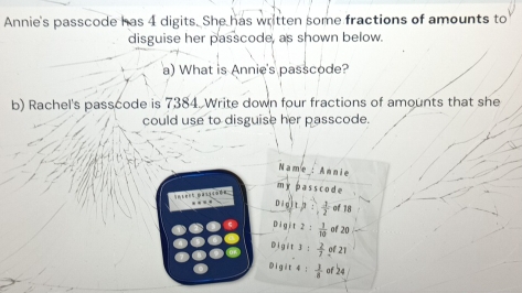 Annie's passcode has 4 digits. She has written some fractions of amounts to
disguise her passcode, as shown below.
a) What is Annie's passcode?
b) Rachel's passcode is 7384. Write down four fractions of amounts that she
could use to disguise her passcode 
Name_: Annie
m ypass code
Snters passcoß
… : 1/2  of 18
 1/10  of 20
D  2/7  of 21
01  1/8  of 24