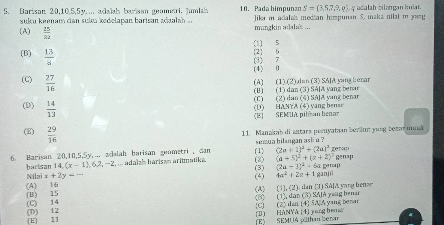 Barisan 20,10,5,5y, ... adalah barisan geometri. Jumlah 10. Pada himpunan S= 3,5,7,9,q , q adalah bilangan bulat.
suku keenam dan suku kedelapan barisan adaalah ... Jika m adalah median himpunan S, maka nilai m yang
(A)  25/32 
mungkin adalah ...
(1) 5
(B)  13/8 
(2) 6
(3) 7
(4) 8
(C)  27/16  (A) (1),(2),dan (3) SAJA yang benar
(B) (1) dan (3) SAJA yang benar
(C) (2) dan (4) SAJA yang benar
(D)  14/13  (D) HANYA (4) yang benar
(E) SEMUA pilihan benar
(E)  29/16 
11. Manakah di antara pernyataan berikut yang benar untuk
semua bilangan asli a ?
(1) (2a+1)^2+(2a)^2
6. Barisan 20,10,5,5y, ... adalah barisan geometri , dan genap
barisan 14, (x-1),6,2,-2 , ... adalah barisan aritmatika. (2) (a+5)^2+(a+2)^2 genap
(3) (2a+3)^2+6a genap
Nilai x+2y= (4) 4a^2+2a+1
(A) 16 ganjil
(A) (1), (2), dan (3) SAJA yang benar
(B) 15
(B) (1), dan (3) SAJA yang benar
(C) 14
(C) (2) dan (4) SAJA yang benar
(D) 12
(D) HANYA (4) yang benar
(E) 11
(E) SEMUA pilihan benar