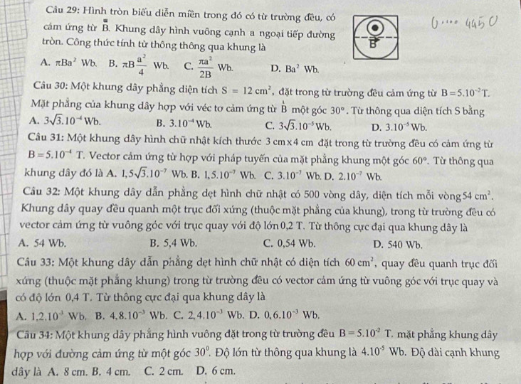 Cầu 29: Hình tròn biểu diễn miền trong đó có từ trường đều, có
cảm ứng từ beginarrayr u Bendarray Khung dây hình vuông cạnh a ngoại tiếp đường B
tròn. Công thức tính từ thông thông qua khung là
A. π Ba^2 Wb B. π B a^2/4 Wb. C.  π a^2/2B Wb. D. Ba^2Wb.
*  Câu 30: Một khung dây phẳng diện tích S=12cm^2 , đặt trong từ trường đều cảm ứng từ B=5.10^(-2)T.
Mặt phẳng của khung dây hợp với véc tơ cảm ứng từ overline B một góc 30°. Từ thông qua diện tích S bằng
A. 3sqrt(3).10^(-4)Wb. B. 3.10^(-4)Wb. C. 3sqrt(3).10^(-5)Wb. D. 3.10^(-5)Wb.
Câu 31: Một khung dây hình chữ nhật kích thước 3 cm x4 cm đặt trong từ trường đều có cảm ứng từ
B=5.10^(-4)T T. Vector cảm ứng từ hợp với pháp tuyến của mặt phẳng khung một góc 60° Từ thông qua
khung dây đó là A. 1,5sqrt(3),10^(-7)Wb. B. 1,5.10^(-7)Wb C. 3.10^(-7) Wb. D. 2.10^(-7)Wb
Câu 32: Một khung dây dẫn phẳng dẹt hình chữ nhật có 500 vòng dây, diện tích mỗi vòng 54cm^2.
Khung dây quay đều quanh một trục đối xứng (thuộc mặt phẳng của khung), trong từ trường đều có
vector cảm ứng từ vuông góc với trục quay với độ lớn 0,2 T. Từ thông cực đại qua khung dây là
A. 54 Wb. B. 5,4 Wb. C. 0,54 Wb. D. 540 Wb.
Câu 33: Một khung dây dẫn phẳng dẹt hình chữ nhật có diện tích 60cm^2 , quay đều quanh trục đối
xứng (thuộc mặt phẳng khung) trong từ trường đều có vector cảm ứng từ vuông góc với trục quay và
có độ lớn 0,4 T. Từ thông cực đại qua khung dây là
A. 1,2.10^(-3) | Wb, B. 4,8.10^(-3)Wb. C. 2,4.10^(-3)Wb D. 0.6.10^(-3)Wb.
Câu 34: Một khung dây phẳng hình vuông đặt trong từ trường đều B=5.10^(-2)T mặt phẳng khung dây
30°
hợp với đường cảm ứng từ một góc   Độ lớn từ thông qua khung là 4.10^(-5)Wb Độ dài cạnh khung
dây là A. 8 cm. B. 4 cm. C. 2 cm. D. 6 cm.