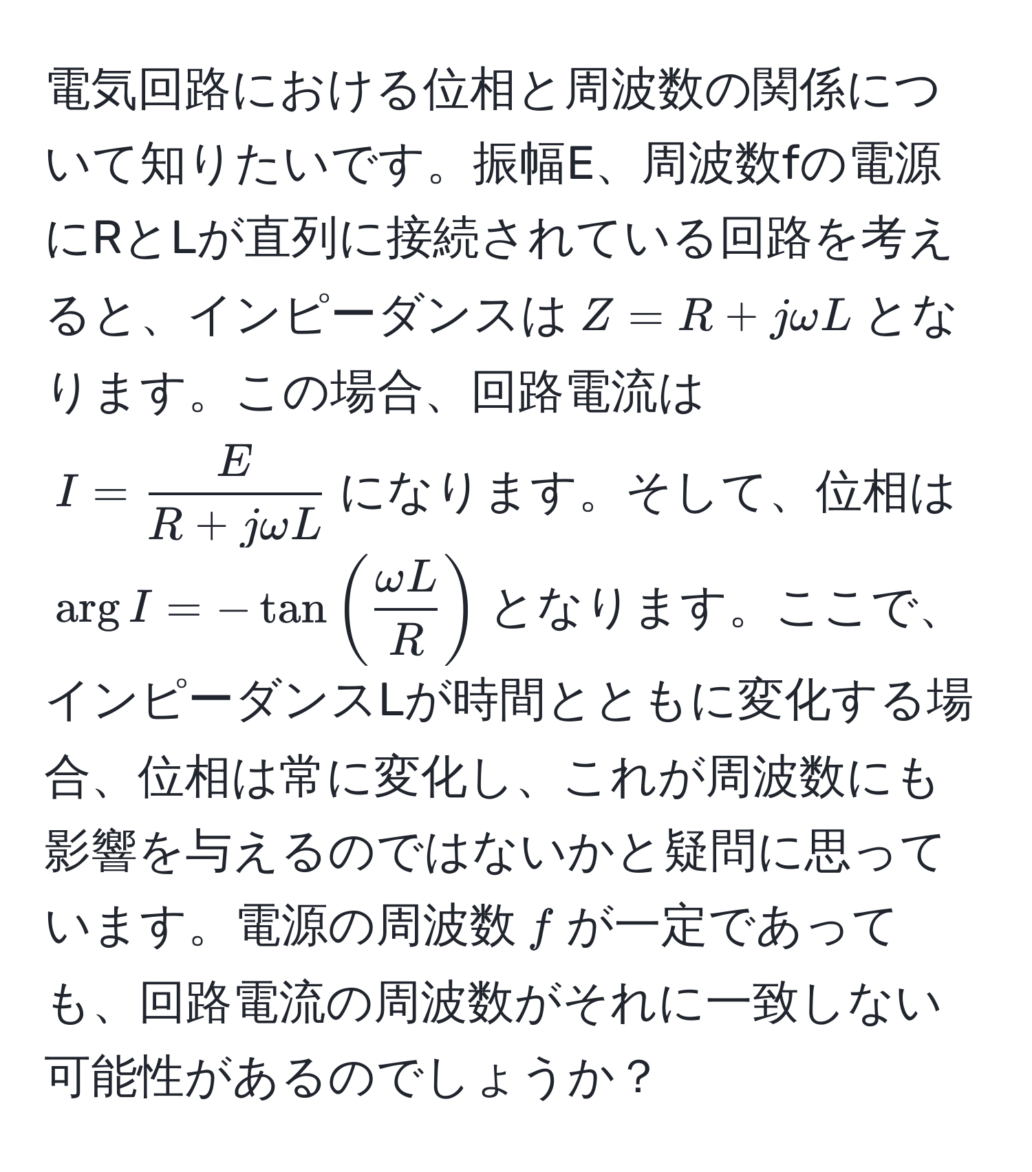 電気回路における位相と周波数の関係について知りたいです。振幅E、周波数fの電源にRとLが直列に接続されている回路を考えると、インピーダンスは$Z = R + jomega L$となります。この場合、回路電流は$I =  E/R + jomega L $になります。そして、位相は$arg I = -tan( omega L/R )$となります。ここで、インピーダンスLが時間とともに変化する場合、位相は常に変化し、これが周波数にも影響を与えるのではないかと疑問に思っています。電源の周波数$f$が一定であっても、回路電流の周波数がそれに一致しない可能性があるのでしょうか？