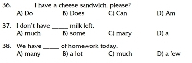 have a cheese sandwich, please?
A) Do B) Does C) Can D) Am
37. I don't have_ milk left.
A) much B) some C) many D) a
38. We have_ of homework today.
A) many B) a lot C) much D) a few