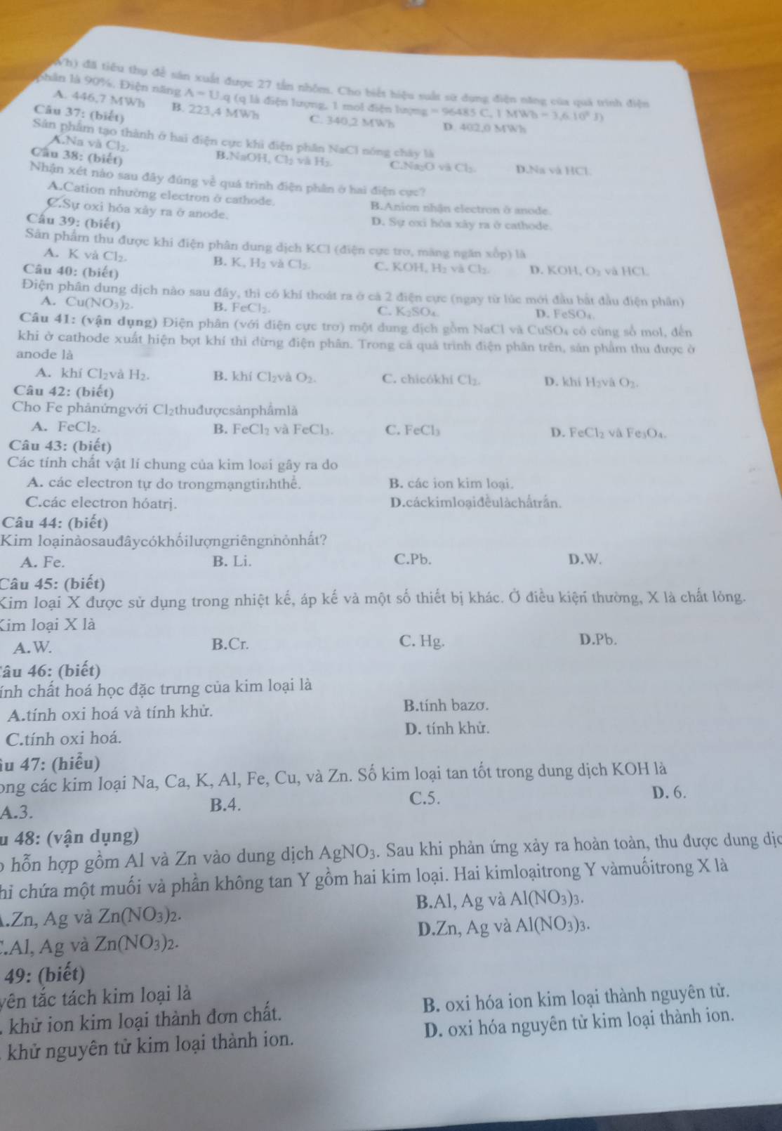 Wh) đã tiểu thụ để sân xuất được 27 tần nhôm. Cho biết hiệu suất sử dụng điện năng của quả trình điện
phân là 90%, Điện năng A=U q (q là điện lượng, 1 mol điện lượng =96485C,1MWh-3,6.10^2J)
A. 446,7 MWh B. 223,4 MWh
Câu 37: (biết)
C. 340,2 MWh D 402,0MW
Sản phẩm tạo thành ở hai điện cực khi điện phân NaCl nóng chảy là
Cau 38: (biết)
A.Na và Cl₂. B.NaOH, Cl₂ và H₂ C.NayO vã Cl_2 D.Na và HCl.
Nhận xét nào sau đây đúng về quá trình điện phân ở hai điện cực?
A.Cation nhường electron ở cathode. B.Anion nhận electron ở anode.
C.Sự oxi hóa xảy ra ở anode. D. Sự oxi hóa xây ra ở cathode.
Cầu 39: (biết)
Sân phẩm thu được khi điện phân dung dịch KCl (điện cực tro, màng ngăn xốp) là
A. K và Cl_2.
B. K.
H_2 và Cl_2. C. KOH,H_2vaCl_2.
Câu 4 0:(biet) D. K OH,O_2 và HC
Điện phân dung dịch nào sau day , thì có khí thoát ra ở cá 2 điện cực (ngay từ lúc mới đầu bắt đầu điện phân)
B. FeCl_2.
A. Cu(NO_3)_2. C. K₂SO₄.
D. FeSO_4
Câu 41: (vận dụng) Điện phân (với điện cực trơ) một dung địch gồm NaCl và CuSO₄ có cùng số mol, đến
khi ở cathode xuất hiện bọt khí thi đừng điện phân. Trong cả quá trình điện phân trên, sản phẩm thu được ở
anode là
A. khí Cl₂và H_2. B. khí Cl₂và O_2. C. chicókhi Cl_2. D. khiH_2 và O_2.
Câu 42: (biết)
Cho Fe phảnứngvới Cl_21 thu đượ c sản phẩm là
A. FeCl₂.
B. FeCl_2 và FeCl_3. C. FeCl_3 D. FeCl_2 và Fe_3O_4.
Câu 43: (biết)
Các tính chất vật lí chung của kim loại gây ra do
A. các electron tự do trongmạngtinhthê. B. các ion kim loại.
C.các electron hóatrj. D. cáckim loại đềulàchấtrấn.
Câu 44: (biết)
Kim loạinàosauđâycókhốilượngriêngnnỏnhất?
A. Fe. B. Li. C.Pb. D.W.
Câu 45: (biết)
Kim loại X được sử dụng trong nhiệt kế, áp kế và một số thiết bị khác. Ở điều kiện thường, X là chất lòng.
Kim loại X là
C. Hg.
A. W B.Cr. D.Pb.
âu 46: (biết)
ính chất hoá học đặc trưng của kim loại là
A.tính oxi hoá và tính khử.
B.tính bazơ.
C.tính oxi hoá. D. tính khử.
îu 47: (hiểu)
ong các kim loại Na, Ca, K, Al, Fe, Cu, và Zn. Số kim loại tan tốt trong dung dịch KOH là
C.5. D. 6.
A.3. B.4.
u 48: (vận dụng)
o hỗn hợp gồm Al và Zn vào dung dịch AgNO_3. Sau khi phản ứng xảy ra hoàn toàn, thu được dung dịc
Chi chứa một muối và phần không tan Y gồm hai kim loại. Hai kimloạitrong Y vàmuốitrong X là
B.Al, Ag và Al(NO_3)_3..Zn, Ag và Zn(NO_3)_2.
D.Zn,Ag và Al(NO_3)_3.
:Al, Ag và Zn(NO_3)_2.
49: (biết)
tên tắc tách kim loại là
khử ion kim loại thành đơn chất. B. oxi hóa ion kim loại thành nguyên từ.
khử nguyên tử kim loại thành ion. D. oxi hóa nguyên từ kim loại thành ion.