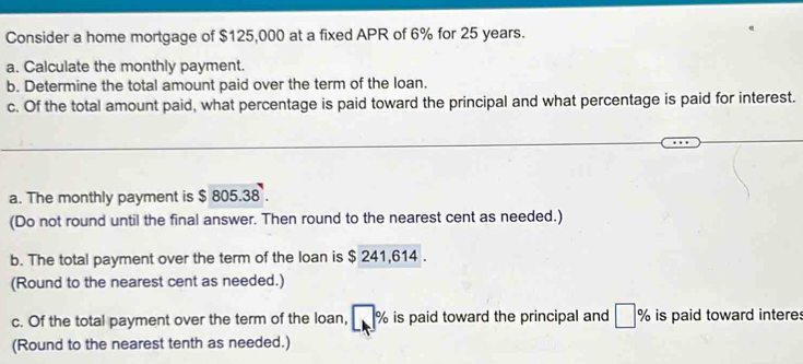 Consider a home mortgage of $125,000 at a fixed APR of 6% for 25 years. 
a. Calculate the monthly payment. 
b. Determine the total amount paid over the term of the loan. 
c. Of the total amount paid, what percentage is paid toward the principal and what percentage is paid for interest. 
a. The monthly payment is $ 805.38. 
(Do not round until the final answer. Then round to the nearest cent as needed.) 
b. The total payment over the term of the loan is $ 241,614. 
(Round to the nearest cent as needed.) 
c. Of the total payment over the term of the loan, % is paid toward the principal and° % is paid toward interes 
(Round to the nearest tenth as needed.)