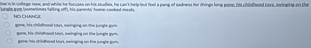 Joe is in college now, and while he focuses on his studies, he can't help but feel a pang of sadness for things long gone; his childhood toys, swinging on the
jungle gym (sometimes falling off), his parents' home-cooked meals.
NO CHANGE
gone, his childhood toys, swinging on the jungle gym
gone, his childhood toys, swinging on the jungle gym,
gone: his childhood toys, swinging on the jungle gym,