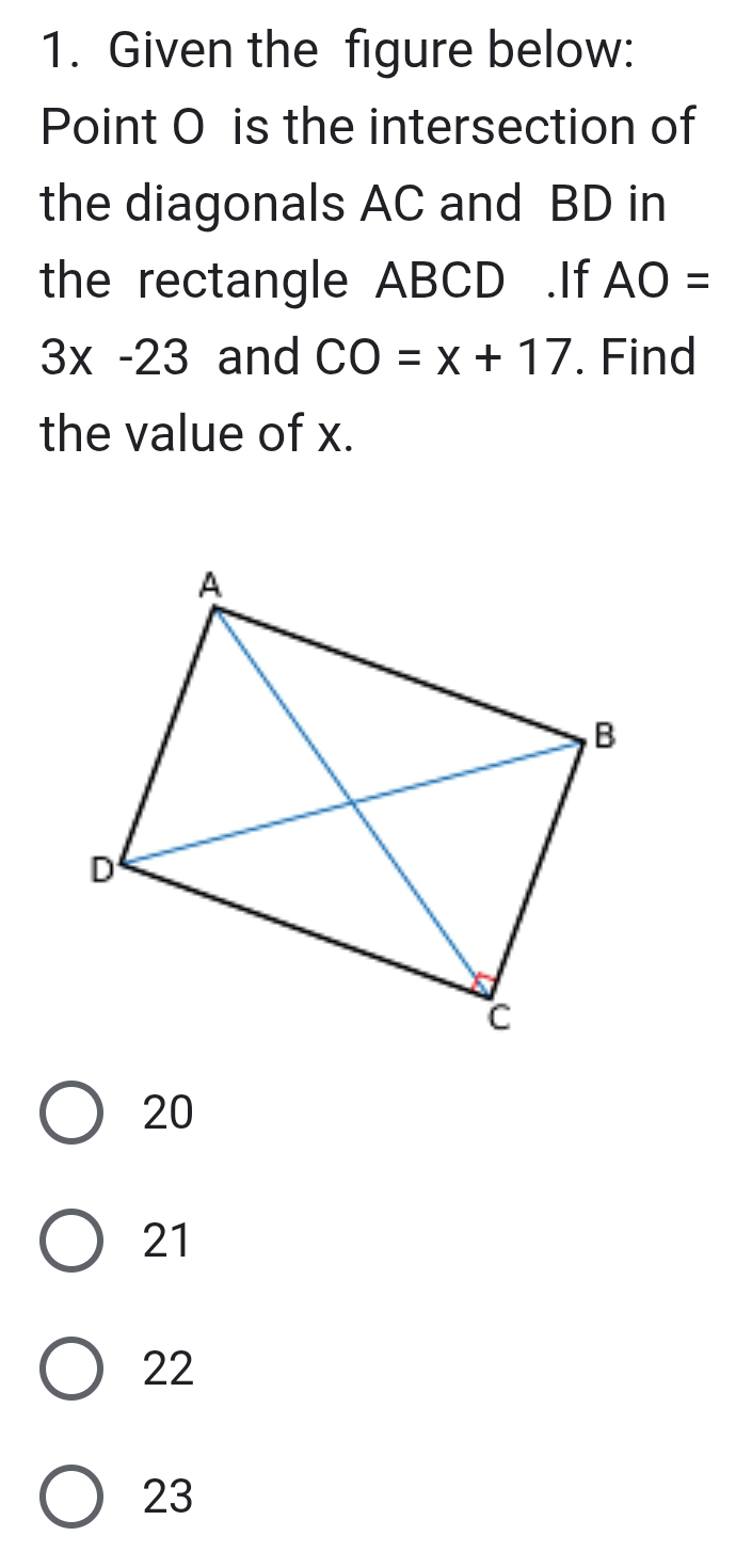 Given the figure below:
Point O is the intersection of
the diagonals AC and BD in
the rectangle ABCD.If AO=
3x-23 and CO=x+17. Find
the value of x.
20
21
22
23