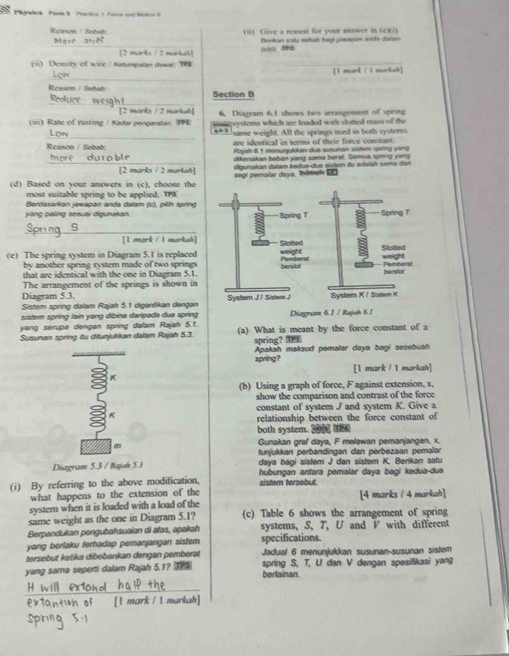 Pyslick Feom S Practice 1 Foron and Moton 
Reason / Sebat: (ii) Give a reason for your answer in (e)(i).
More
Benkan satu səbab bagi jwagon anda dalam
[2 marks / 2 markah] (e)(0、4P8)
(11) D casity of wirc/ Ketumpatan dawal: TPa
[1 mark / 1 markak]
_
Rcason / Sebab:
__
Section B
[2 marks / 2 markal] 6. Diagram 6.I shows two arrangement of spring
(iii) Rate of rusting / Kadar pengaratan: (IP3) mm systems which are loaded with slotted mass of the
_
992 same weight. All the springs used in both systems
Reason / Sebab: are identical in terms of their force constant.
Rajah 6.1 menunjukkan dua susunan sistem spring yang
_
more durable dikenakan beban yang sama berat. Semua spring yang
[2 marks / 2 markah] digunakan dəlam kədua-dua sistem itu adaləh samə dan
segi pemalar daya. Ruepic D
(d) Based on your answers in (c), choose the
most suitable spring to be applied. TP
Berdasarkan jawapan anda dalam (c), pilíh spring
yang paling sesuai digunakan. 
_
_[1 mark / 1 markah]
(e) The spring system in Diagram 5.1 is replaced
by another spring system made of two springs  
that are identical with the one in Diagram 5.1.
The arrangement of the springs is shown in
Diagram 5.3. 
Sistem spring dalam Rajah 5.1 digantikan dengan
sistem spring lain yang dibina daripada dua spring Diagram 6.1 / Rajah 6.1
yang serupa dengan spring dalam Rajah 5.1.
Susunan spring itu ditunjukkan dalam Rajah 5.3. (a) What is meant by the force constant of a
spring?  
Apakah maksud pemalar daya bagi sesebuah
spring?
[1 mark / 1 markah]
K
(b) Using a graph of force, F against extension, x,
show the comparison and contrast of the force
constant of system J and system K. Give a
K
relationship between the force constant of
both system. Jou 
m
Gunakan graf daya, F melawan pemanjangan, x,
tunjukkan perbandingan dan perbezaan pemalar
Diagram 5.3 / Rajah 5.3 daya bagi sistem J dan sistem K. Berikan satu
hubungan antara pemalar daya bagi kedua-dua
(i) By referring to the above modification, sistem tersebut.
what happens to the extension of the [4 marks / 4 markah]
system when it is loaded with a load of the
same weight as the one in Diagram 5.1? (c) Table 6 shows the arrangement of spring
Berpandukan pengubahsuaian di atas, apakah systems, S, T, U and V with different
yang berlaku terhadap pemanjangan sistem specifications.
tersebut ketika dibebankan dengan pemberat Jadual 6 menunjukkan susunan-susunan sistem
yang sama seperti dalam Rajah 5.1? TP spring S, T, U dan V dengan spesifikasi yang
berlainan.
_
of [1 mark / 1 markah]