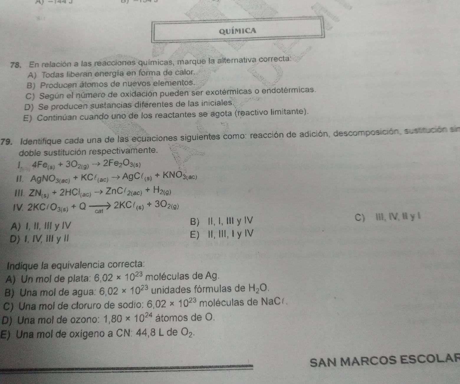 A
D
Química
78. En relación a las reacciones químicas, marque la alternativa correcta:
A) Todas liberan energía en forma de calor.
B) Producen átomos de nuevos elementos.
C) Según el número de oxidación pueden ser exotérmicas o endotérmicas.
D) Se producen sustancias diferentes de las iniciales.
E) Continúan cuando uno de los reactantes se agota (reactivo limitante).
79. Identifique cada una de las ecuaciones siguientes como: reacción de adición, descomposición, sustitución sn
doble sustitución respectivamente.
1. 4Fe_(s)+3O_2(g)to 2Fe_2O_3(s)
I. AgNO_3(ac)+KCl_(ac)to AgCl_(s)+KNO_3(ac)
III. ZN_(s)+2HCl_(ac)to ZnCl_2(ac)+H_2(g)
IV. 2KClO_3(s)+Qxrightarrow 2KCl_(s)+3O_2(g)
A) I, II, Iy IV B) I, I, Ⅲ y Ⅳ
C) III, IV, Il y l
D) I, IV, III y I E) II, III, I y IV
Indíque la equivalencia correcta:
A) Un mol de plata: 6.02* 10^(23) moléculas de Ag.
B) Una mol de agua: 6,02* 10^(23) unidades fórmulas de H_2O.
C) Una mol de cloruro de sodio: 6,02* 10^(23) moléculas de NaC .
D) Una mol de ozono: 1,80* 10^(24) átomos de O.
E) Una mol de oxígeno a CN: 44,8 L de O_2.
SAN MARCOS ESCOLAR