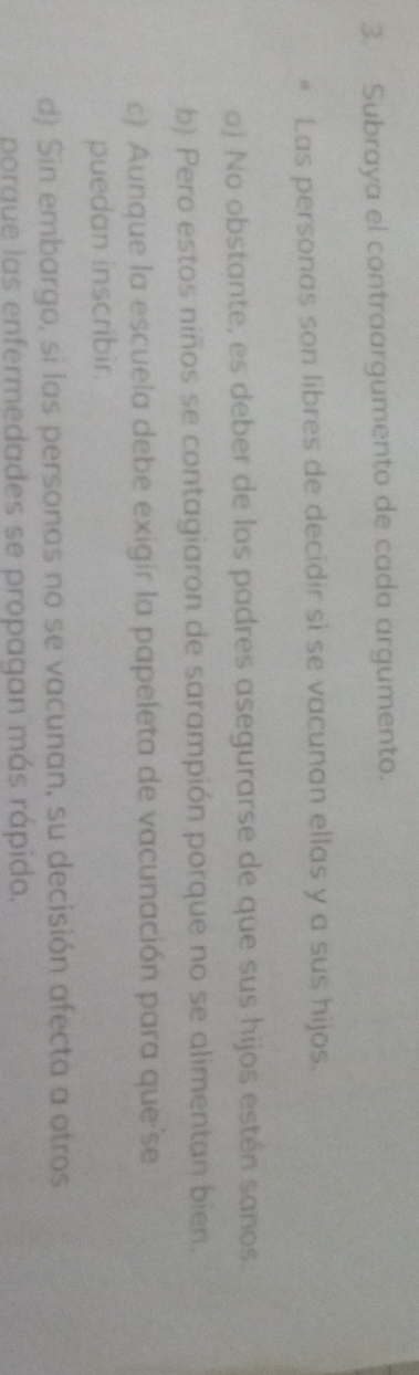Subraya el contraargumento de cada argumento.
Las personas son libres de decidir sì se vacunan ellas y a sus hijos.
o) No obstante, es deber de los padres asegurarse de que sus hijos estén sanos.
b) Pero estos niños se contagiaron de sarampión porque no se alimentan bien.
c) Aunque la escuela debe exigir la papeleta de vacunación para que se
puedan inscribir.
d) Sin embargo, si las personas no se vacunan, su decisión afecta a otros
porgue las enfermedades se propagan más rápido.