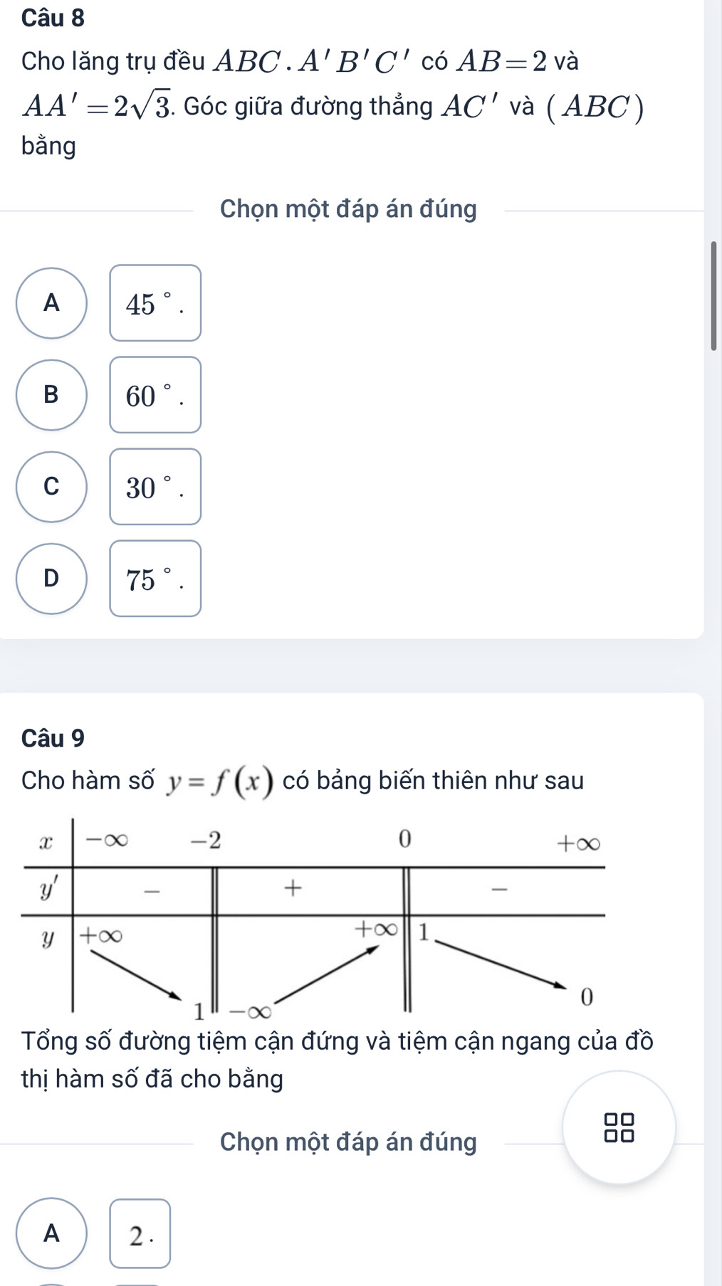 Cho lăng trụ đều ABC . A'B'C' có AB=2vhat a
AA'=2sqrt(3). Góc giữa đường thẳng AC' và ( . ABC)
bằng
Chọn một đáp án đúng
A 45°.
B 60°.
C 30°.
D 75°.
Câu 9
Cho hàm số y=f(x) có bảng biến thiên như sau
Tổng số đường tiệm cận đứng và tiệm cận ngang của đồ
thị hàm số đã cho bằng
□□
Chọn một đáp án đúng
A 2 .