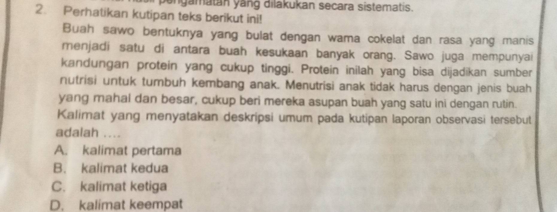 bengamatán yáng dilakukan secara sistematis.
2. Perhatikan kutipan teks berikut ini!
Buah sawo bentuknya yang bulat dengan wama cokelat dan rasa yang manis
menjadi satu di antara buah kesukaan banyak orang. Sawo juga mempunyai
kandungan protein yang cukup tinggi. Protein inilah yang bisa dijadikan sumber
nutrisi untuk tumbuh kembang anak. Menutrisi anak tidak harus dengan jenis buah
yang mahal dan besar, cukup beri mereka asupan buah yang satu ini dengan rutin.
Kalimat yang menyatakan deskripsi umum pada kutipan laporan observasi tersebut
adalah ....
A. kalimat pertama
B. kalimat kedua
C. kalimat ketiga
D. kalimat keempat