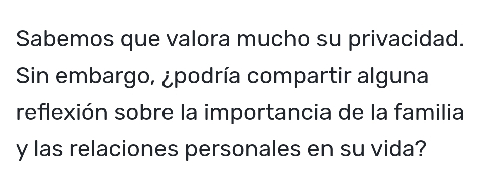 Sabemos que valora mucho su privacidad. 
Sin embargo, ¿podría compartir alguna 
reflexión sobre la importancia de la familia 
y las relaciones personales en su vida?