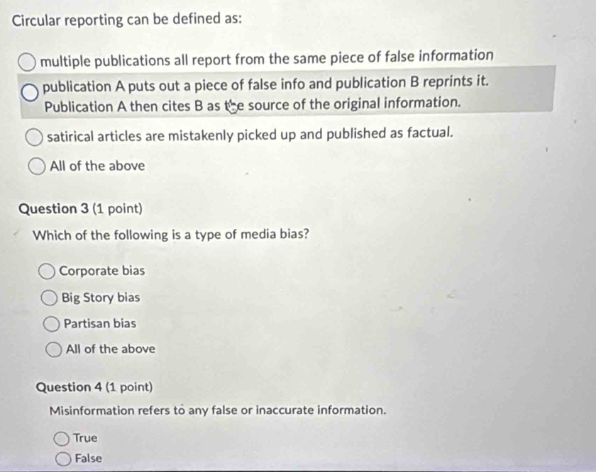 Circular reporting can be defined as:
multiple publications all report from the same piece of false information
publication A puts out a piece of false info and publication B reprints it.
Publication A then cites B as the source of the original information.
satirical articles are mistakenly picked up and published as factual.
All of the above
Question 3 (1 point)
Which of the following is a type of media bias?
Corporate bias
Big Story bias
Partisan bias
All of the above
Question 4 (1 point)
Misinformation refers to any false or inaccurate information.
True
False